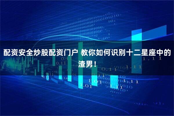 配资安全炒股配资门户 教你如何识别十二星座中的渣男！