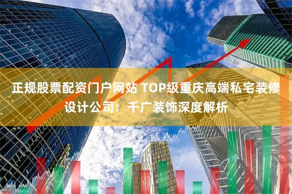 正规股票配资门户网站 TOP级重庆高端私宅装修设计公司：千广装饰深度解析