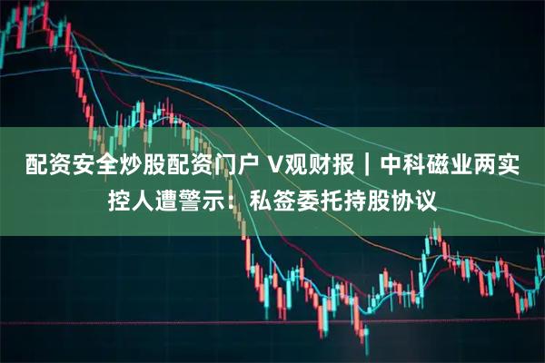 配资安全炒股配资门户 V观财报|中科磁业两实控人遭警示:私签委托持股协议