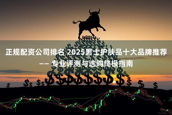 正规配资公司排名 2025男士护肤品十大品牌推荐—— 专业评测与选购终极指南