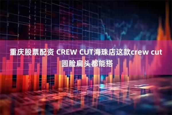 重庆股票配资 CREW CUT海珠店这款crew cut 圆脸扁头都能搭