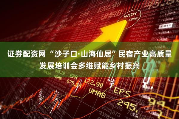 证劵配资网 “沙子口·山海仙居”民宿产业高质量发展培训会多维赋能乡村振兴