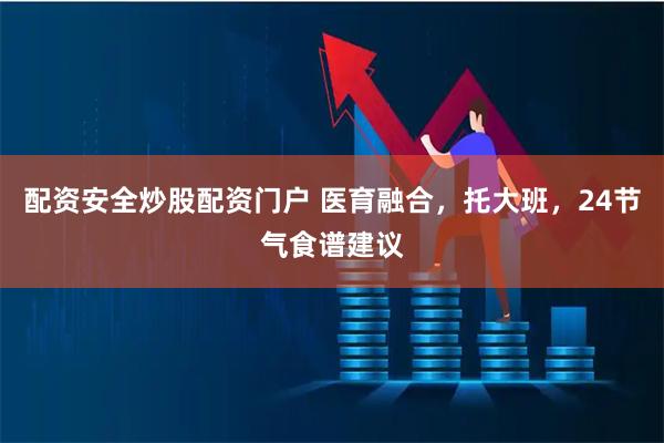 配资安全炒股配资门户 医育融合，托大班，24节气食谱建议