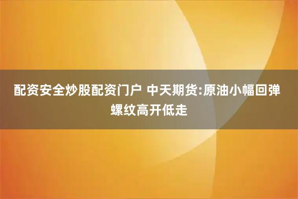配资安全炒股配资门户 中天期货:原油小幅回弹 螺纹高开低走