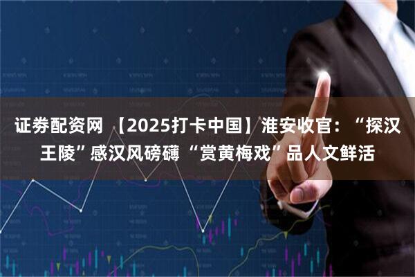 证劵配资网 【2025打卡中国】淮安收官：“探汉王陵”感汉风磅礴 “赏黄梅戏”品人文鲜活