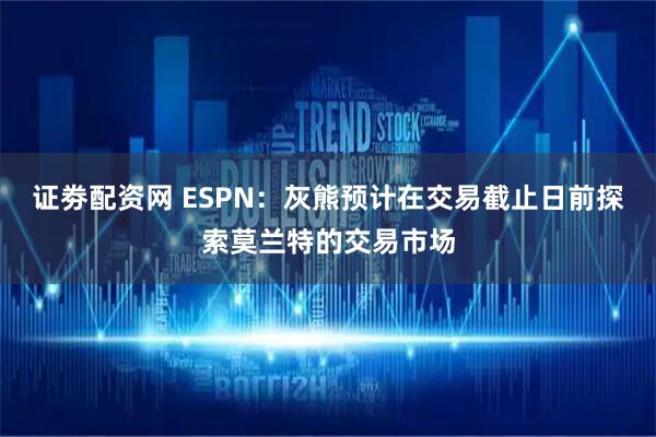 证劵配资网 ESPN：灰熊预计在交易截止日前探索莫兰特的交易市场
