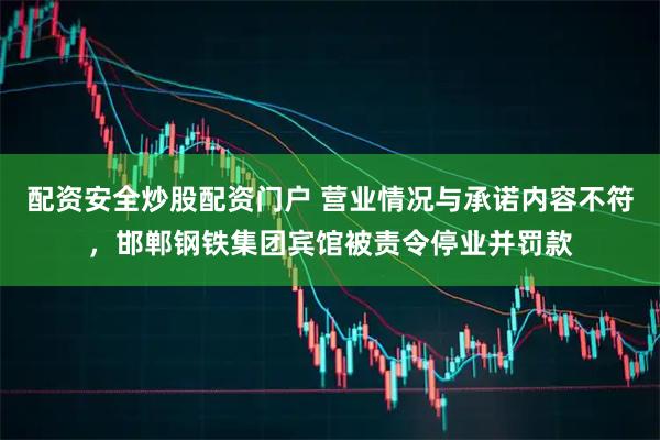配资安全炒股配资门户 营业情况与承诺内容不符，邯郸钢铁集团宾馆被责令停业并罚款