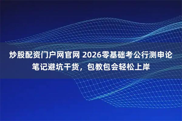 炒股配资门户网官网 2026零基础考公行测申论笔记避坑干货，包教包会轻松上岸