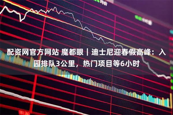 配资网官方网站 魔都眼|迪士尼迎春假高峰:入园排队3公里,热门项目等6小时