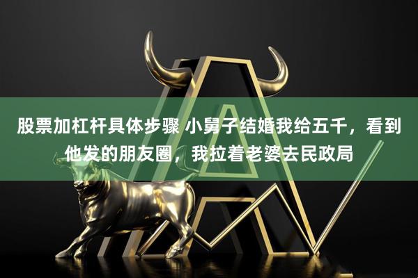 股票加杠杆具体步骤 小舅子结婚我给五千，看到他发的朋友圈，我拉着老婆去民政局