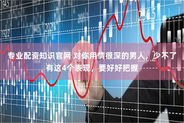 专业配资知识官网 对你用情很深的男人，少不了有这4个表现，要好好把握