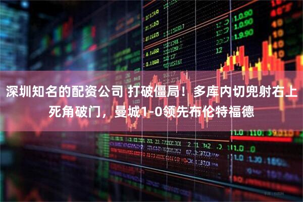 深圳知名的配资公司 打破僵局！多库内切兜射右上死角破门，曼城1-0领先布伦特福德